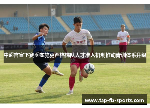 中超官宣下赛季实施更严格梯队人才准入机制推动青训体系升级 中超官宣下赛季实施更严格梯队人才准入机制推动青训体系升级